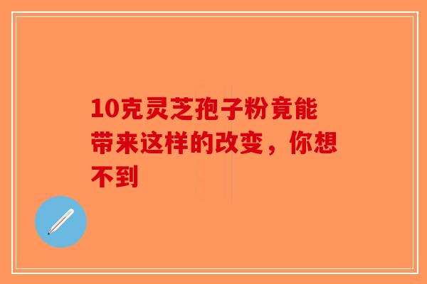 10克灵芝孢子粉竟能带来这样的改变，你想不到-第1张图片-破壁灵芝孢子粉研究指南