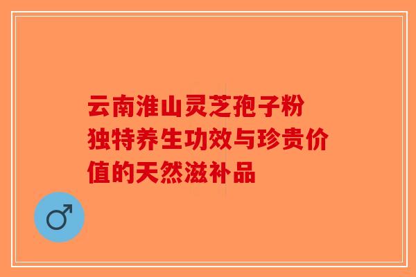云南淮山灵芝孢子粉 独特养生功效与珍贵价值的天然滋补品-第1张图片-破壁灵芝孢子粉研究指南