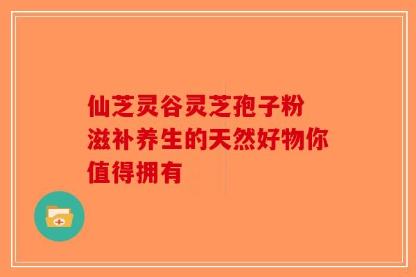 仙芝灵谷灵芝孢子粉 滋补养生的天然好物你值得拥有-第1张图片-破壁灵芝孢子粉研究指南