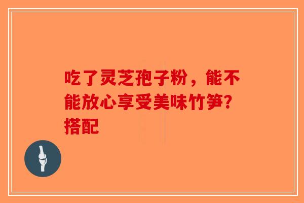 吃了灵芝孢子粉，能不能放心享受美味竹笋？搭配-第1张图片-破壁灵芝孢子粉研究指南