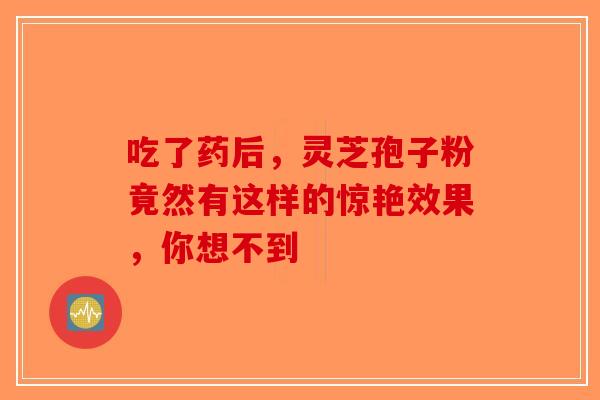 吃了药后，灵芝孢子粉竟然有这样的惊艳效果，你想不到-第1张图片-破壁灵芝孢子粉研究指南
