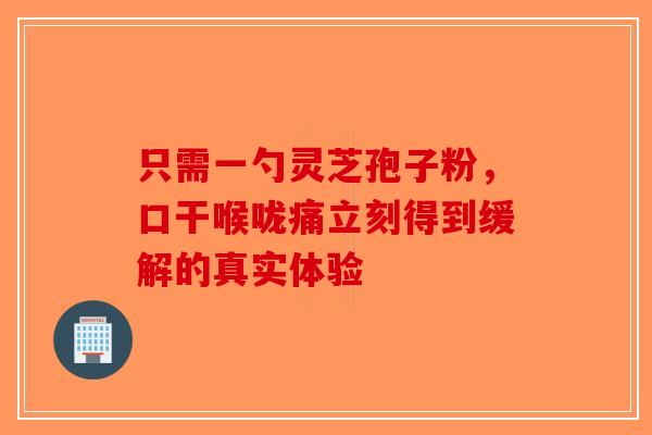 只需一勺灵芝孢子粉，口干喉咙痛立刻得到缓解的真实体验-第1张图片-破壁灵芝孢子粉研究指南