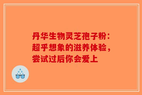 丹华生物灵芝孢子粉：超乎想象的滋养体验，尝试过后你会爱上-第1张图片-破壁灵芝孢子粉研究指南