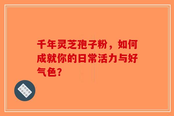 千年灵芝孢子粉，如何成就你的日常活力与好气色？-第1张图片-破壁灵芝孢子粉研究指南