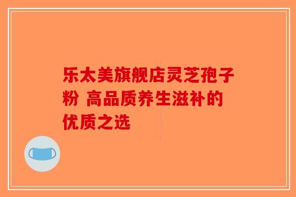 乐太美旗舰店灵芝孢子粉 高品质养生滋补的优质之选-第1张图片-破壁灵芝孢子粉研究指南