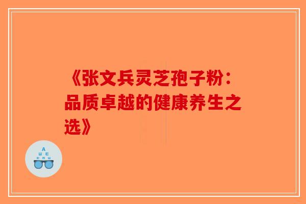 《张文兵灵芝孢子粉：品质卓越的健康养生之选》-第1张图片-破壁灵芝孢子粉研究指南