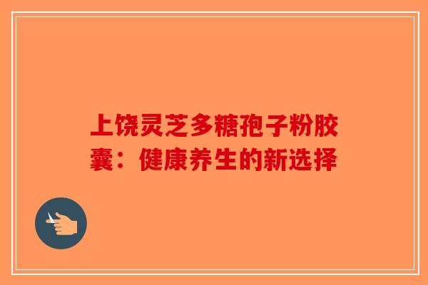 上饶灵芝多糖孢子粉胶囊：健康养生的新选择-第1张图片-破壁灵芝孢子粉研究指南