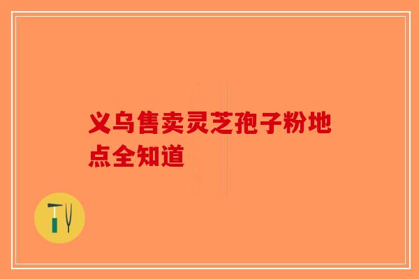 义乌售卖灵芝孢子粉地点全知道-第1张图片-破壁灵芝孢子粉研究指南
