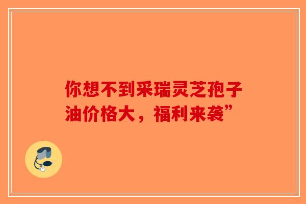 你想不到采瑞灵芝孢子油价格大，福利来袭”-第1张图片-破壁灵芝孢子粉研究指南