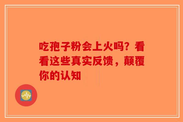 吃孢子粉会上火吗？看看这些真实反馈，颠覆你的认知-第1张图片-破壁灵芝孢子粉研究指南