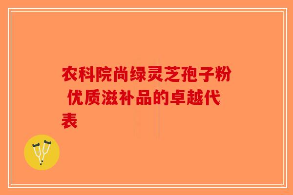 农科院尚绿灵芝孢子粉 优质滋补品的卓越代表-第1张图片-破壁灵芝孢子粉研究指南