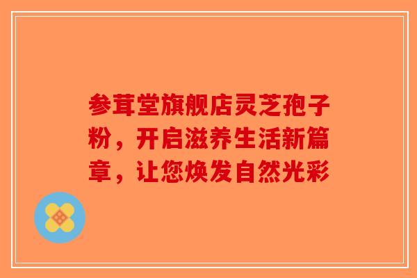 参茸堂旗舰店灵芝孢子粉，开启滋养生活新篇章，让您焕发自然光彩-第1张图片-破壁灵芝孢子粉研究指南