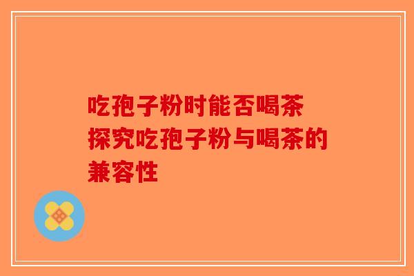 吃孢子粉时能否喝茶 探究吃孢子粉与喝茶的兼容性-第1张图片-破壁灵芝孢子粉研究指南