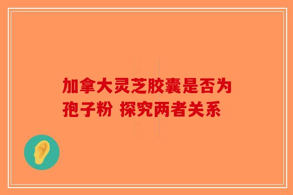 加拿大灵芝胶囊是否为孢子粉 探究两者关系-第1张图片-破壁灵芝孢子粉研究指南