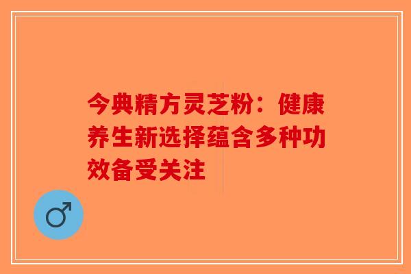 今典精方灵芝粉：健康养生新选择蕴含多种功效备受关注-第1张图片-破壁灵芝孢子粉研究指南