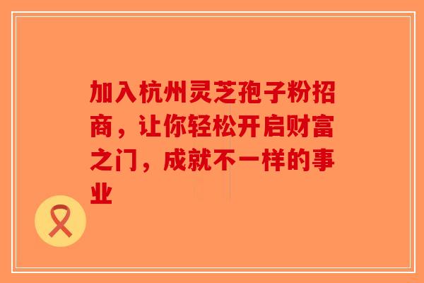 加入杭州灵芝孢子粉招商，让你轻松开启财富之门，成就不一样的事业-第1张图片-破壁灵芝孢子粉研究指南
