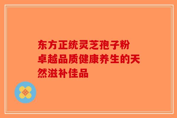 东方正统灵芝孢子粉 卓越品质健康养生的天然滋补佳品-第1张图片-破壁灵芝孢子粉研究指南