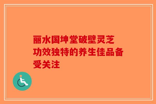 丽水国坤堂破壁灵芝 功效独特的养生佳品备受关注-第1张图片-破壁灵芝孢子粉研究指南