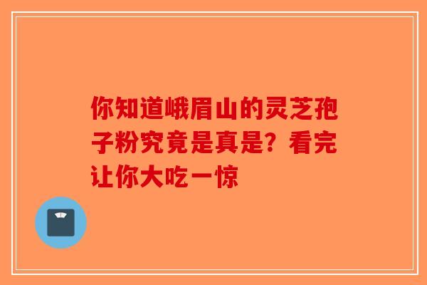 你知道峨眉山的灵芝孢子粉究竟是真是?看完让你大吃一惊-第1张图片-破壁灵芝孢子粉研究指南 你知道峨眉山的灵芝孢子粉究竟是真是?看完让你大吃一惊-第1张图片-破壁灵芝孢子粉研究指南