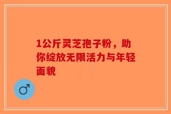 1公斤灵芝孢子粉，助你绽放无限活力与年轻面貌-第1张图片-破壁灵芝孢子粉研究指南