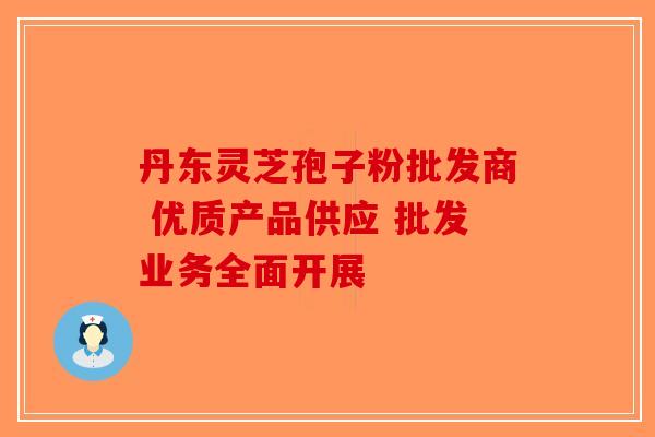 丹东灵芝孢子粉批发商 优质产品供应 批发业务全面开展-第1张图片-破壁灵芝孢子粉研究指南