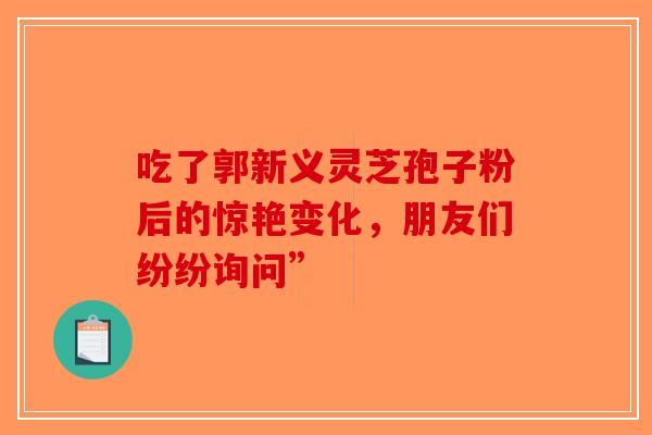 吃了郭新义灵芝孢子粉后的惊艳变化，朋友们纷纷询问”-第1张图片-破壁灵芝孢子粉研究指南
