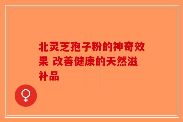 北灵芝孢子粉的神奇效果 改善健康的天然滋补品-第1张图片-破壁灵芝孢子粉研究指南