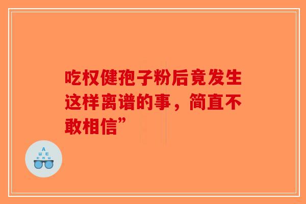 吃权健孢子粉后竟发生这样离谱的事，简直不敢相信”-第1张图片-破壁灵芝孢子粉研究指南