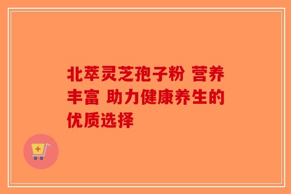北萃灵芝孢子粉 营养丰富 助力健康养生的优质选择-第1张图片-破壁灵芝孢子粉研究指南