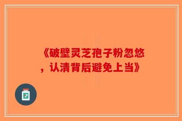 《破壁灵芝孢子粉忽悠，认清背后避免上当》-第1张图片-破壁灵芝孢子粉研究指南