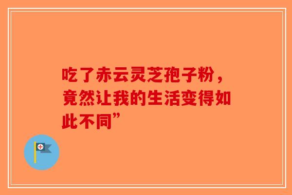 吃了赤云灵芝孢子粉，竟然让我的生活变得如此不同”-第1张图片-破壁灵芝孢子粉研究指南