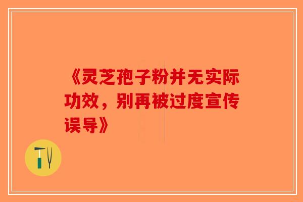 《灵芝孢子粉并无实际功效，别再被过度宣传误导》-第1张图片-破壁灵芝孢子粉研究指南