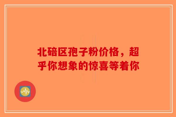 北碚区孢子粉价格，超乎你想象的惊喜等着你-第1张图片-破壁灵芝孢子粉研究指南