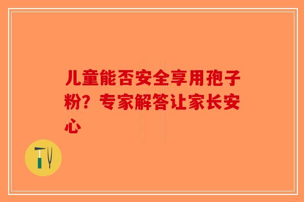 儿童能否安全享用孢子粉？专家解答让家长安心-第1张图片-破壁灵芝孢子粉研究指南
