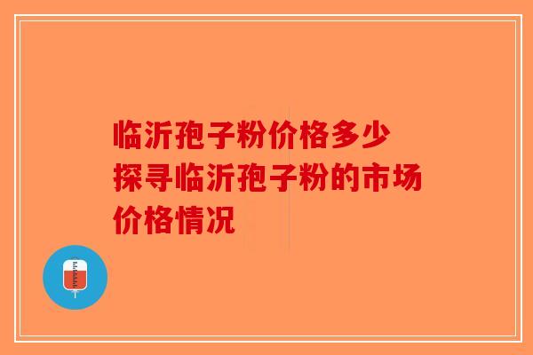 临沂孢子粉价格多少 探寻临沂孢子粉的市场价格情况-第1张图片-破壁灵芝孢子粉研究指南