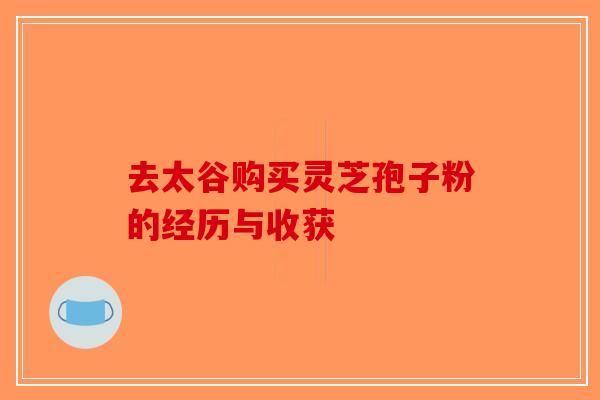 去太谷购买灵芝孢子粉的经历与收获-第1张图片-破壁灵芝孢子粉研究指南