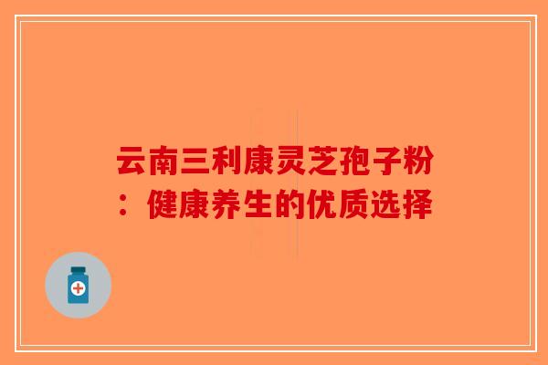 云南三利康灵芝孢子粉:健康养生的优质选择-第1张图片-破壁灵芝孢子粉研究指南 云南三利康灵芝孢子粉:健康养生的优质选择-第1张图片-破壁灵芝孢子粉研究指南