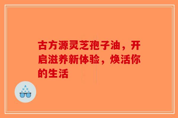 古方源灵芝孢子油，开启滋养新体验，焕活你的生活-第1张图片-破壁灵芝孢子粉研究指南