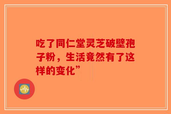 吃了同仁堂灵芝破壁孢子粉，生活竟然有了这样的变化”-第1张图片-破壁灵芝孢子粉研究指南