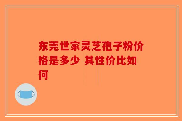 东莞世家灵芝孢子粉价格是多少 其性价比如何-第1张图片-破壁灵芝孢子粉研究指南
