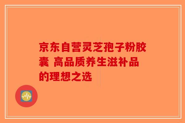 京东自营灵芝孢子粉胶囊 高品质养生滋补品的理想之选-第1张图片-破壁灵芝孢子粉研究指南 京东自营灵芝孢子粉胶囊 高品质养生滋补品的理想之选-第1张图片-破壁灵芝孢子粉研究指南