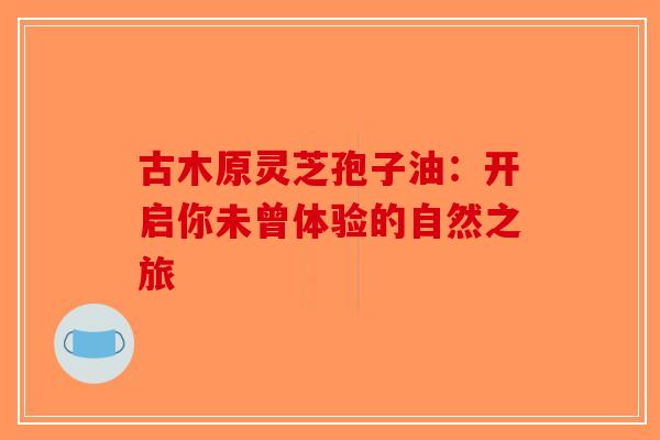 古木原灵芝孢子油：开启你未曾体验的自然之旅-第1张图片-破壁灵芝孢子粉研究指南