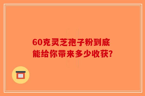 60克灵芝孢子粉到底能给你带来多少收获？-第1张图片-破壁灵芝孢子粉研究指南