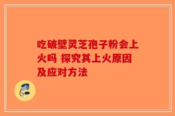 吃破壁灵芝孢子粉会上火吗 探究其上火原因及应对方法-第1张图片-破壁灵芝孢子粉研究指南