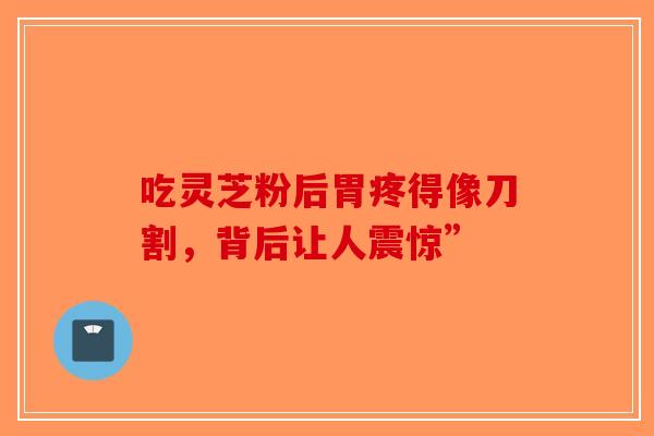 吃灵芝粉后胃疼得像刀割，背后让人震惊”-第1张图片-破壁灵芝孢子粉研究指南