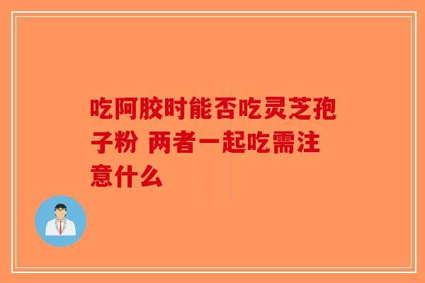 吃阿胶时能否吃灵芝孢子粉 两者一起吃需注意什么-第1张图片-破壁灵芝孢子粉研究指南