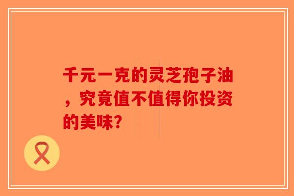 千元一克的灵芝孢子油，究竟值不值得你投资的美味？-第1张图片-破壁灵芝孢子粉研究指南