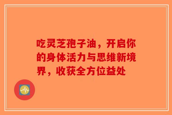 吃灵芝孢子油，开启你的身体活力与思维新境界，收获全方位益处-第1张图片-破壁灵芝孢子粉研究指南