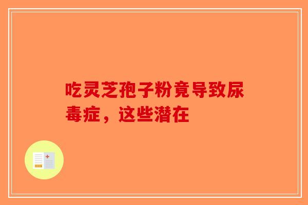 吃灵芝孢子粉竟导致尿毒症，这些潜在-第1张图片-破壁灵芝孢子粉研究指南
