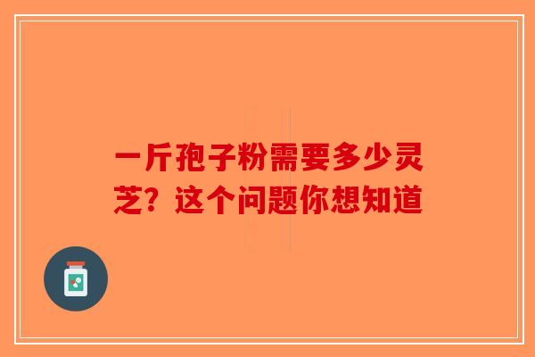 一斤孢子粉需要多少灵芝？这个问题你想知道-第1张图片-破壁灵芝孢子粉研究指南